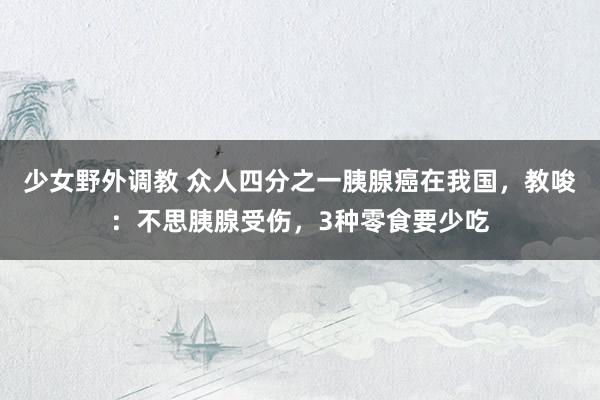 少女野外调教 众人四分之一胰腺癌在我国，教唆：不思胰腺受伤，3种零食要少吃