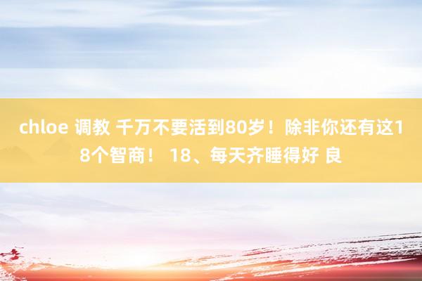 chloe 调教 千万不要活到80岁！除非你还有这18个智商！ 18、每天齐睡得好 良