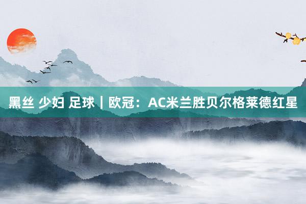 黑丝 少妇 足球｜欧冠：AC米兰胜贝尔格莱德红星