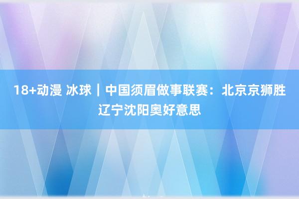 18+动漫 冰球｜中国须眉做事联赛：北京京狮胜辽宁沈阳奥好意思