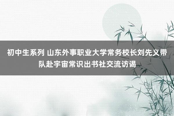 初中生系列 山东外事职业大学常务校长刘先义带队赴宇宙常识出书社交流访谒