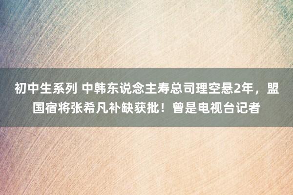 初中生系列 中韩东说念主寿总司理空悬2年，盟国宿将张希凡补缺获批！曾是电视台记者