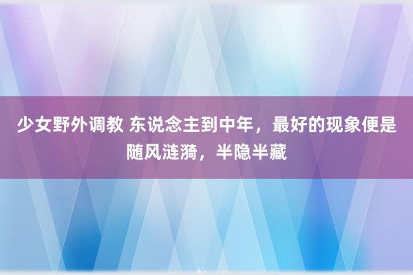少女野外调教 东说念主到中年，最好的现象便是随风涟漪，半隐半藏