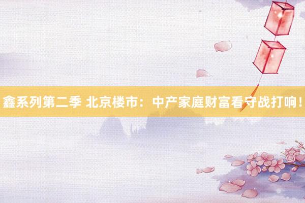 鑫系列第二季 北京楼市:中产家庭财富看守战打响!