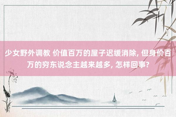 少女野外调教 价值百万的屋子迟缓消除， 但身价百万的穷东说念主越来越多， 怎样回事?