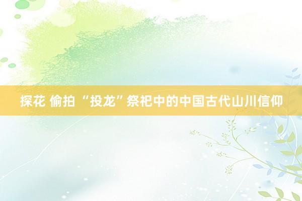 探花 偷拍 “投龙”祭祀中的中国古代山川信仰