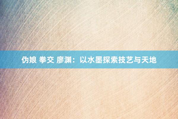 伪娘 拳交 廖渊：以水墨探索技艺与天地