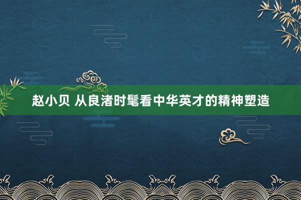 赵小贝 从良渚时髦看中华英才的精神塑造