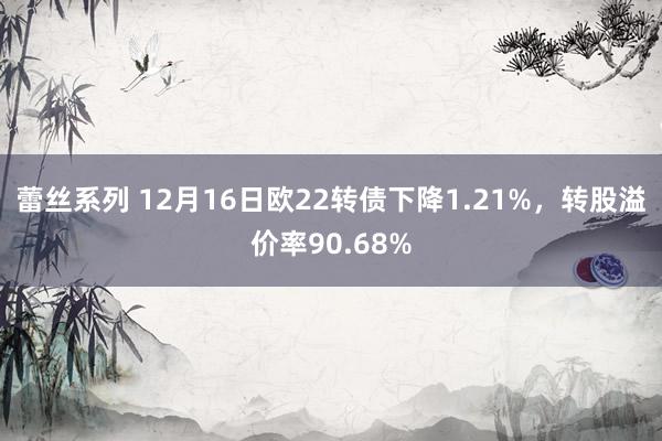 蕾丝系列 12月16日欧22转债下降1.21%，转股溢价率90.68%