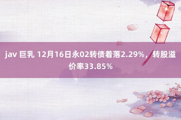 jav 巨乳 12月16日永02转债着落2.29%，转股溢价率33.85%