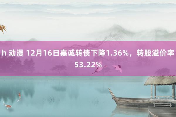 h 动漫 12月16日嘉诚转债下降1.36%，转股溢价率53.22%