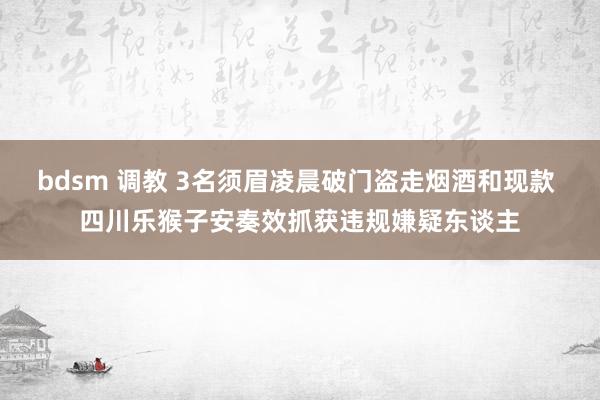 bdsm 调教 3名须眉凌晨破门盗走烟酒和现款 四川乐猴子安奏效抓获违规嫌疑东谈主
