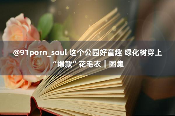 @91porn_soul 这个公园好童趣 绿化树穿上“爆款”花毛衣｜图集