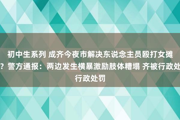 初中生系列 成齐今夜市解决东说念主员殴打女摊主？警方通报：两边发生横暴激励肢体糟塌 齐被行政处罚
