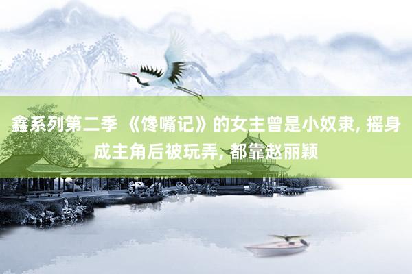 鑫系列第二季 《馋嘴记》的女主曾是小奴隶， 摇身成主角后被玩弄， 都靠赵丽颖