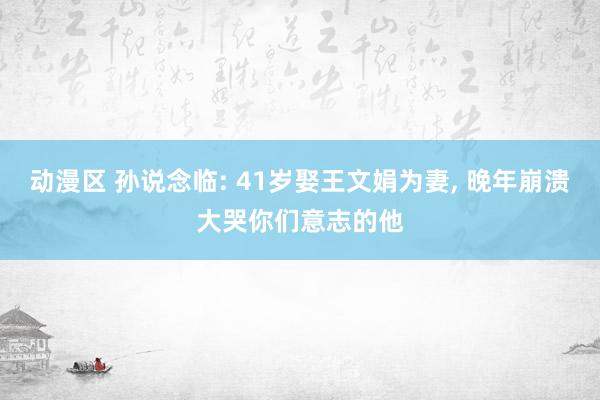 动漫区 孙说念临: 41岁娶王文娟为妻， 晚年崩溃大哭你们意志的他