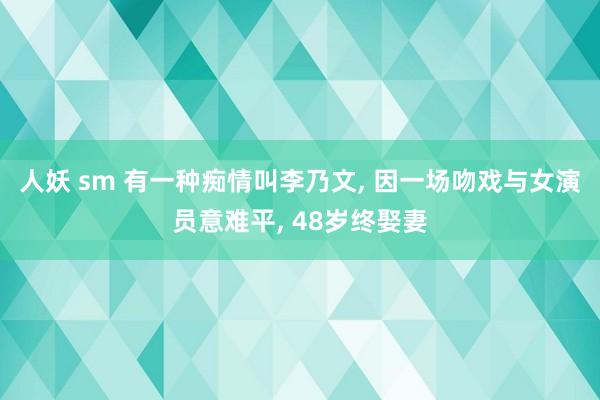 人妖 sm 有一种痴情叫李乃文， 因一场吻戏与女演员意难平， 48岁终娶妻