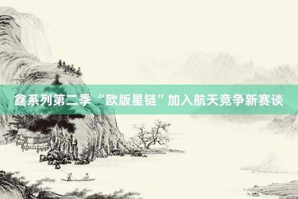 鑫系列第二季 “欧版星链”加入航天竞争新赛谈