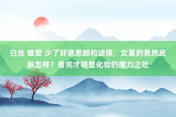白丝 做爱 少了好意思颜和滤镜，女星的竟然皮肤怎样？看完才明显化妆的魔力之处