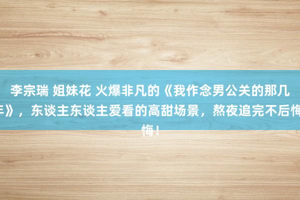 李宗瑞 姐妹花 火爆非凡的《我作念男公关的那几年》，东谈主东谈主爱看的高甜场景，熬夜追完不后悔！