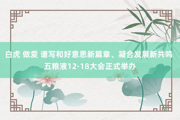白虎 做爱 谱写和好意思新篇章、凝合发展新共鸣 五粮液12·18大会正式举办