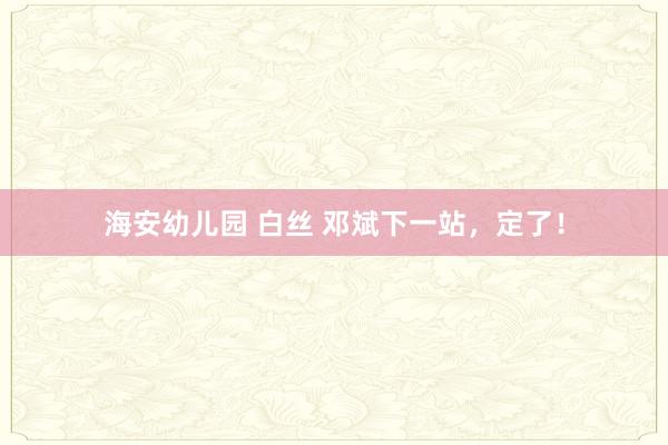 海安幼儿园 白丝 邓斌下一站，定了！