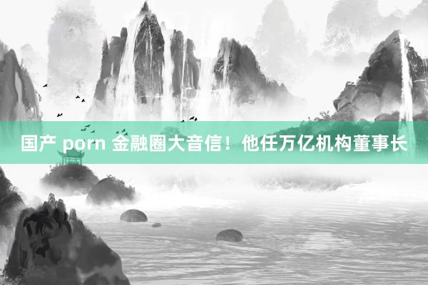 国产 porn 金融圈大音信！他任万亿机构董事长