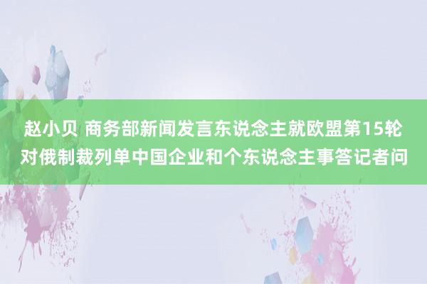 赵小贝 商务部新闻发言东说念主就欧盟第15轮对俄制裁列单中国企业和个东说念主事答记者问