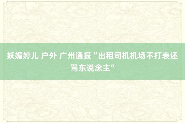 妖媚婷儿 户外 广州通报“出租司机机场不打表还骂东说念主”