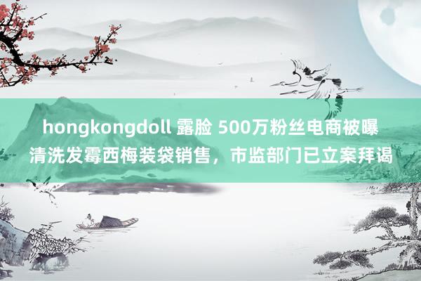 hongkongdoll 露脸 500万粉丝电商被曝清洗发霉西梅装袋销售，市监部门已立案拜谒