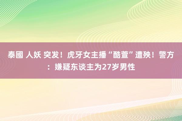 泰國 人妖 突发！虎牙女主播“酷萱”遭殃！警方：嫌疑东谈主为27岁男性