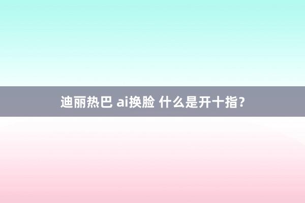 迪丽热巴 ai换脸 什么是开十指？