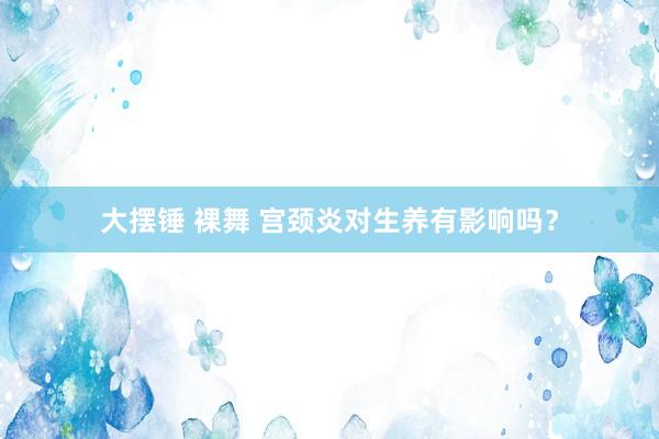 大摆锤 裸舞 宫颈炎对生养有影响吗？