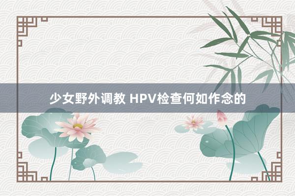 少女野外调教 HPV检查何如作念的
