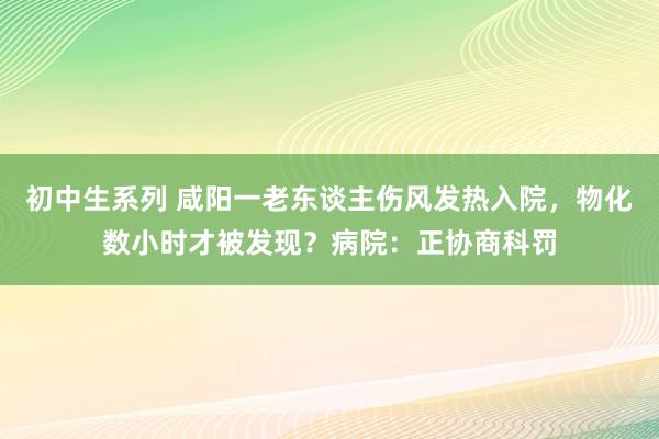 初中生系列 咸阳一老东谈主伤风发热入院，物化数小时才被发现？病院：正协商科罚