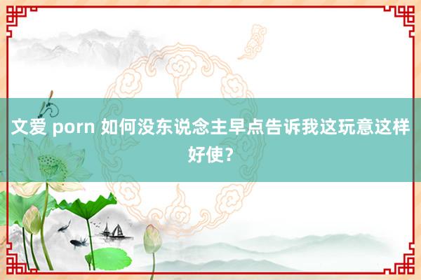 文爱 porn 如何没东说念主早点告诉我这玩意这样好使？