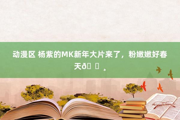 动漫区 杨紫的MK新年大片来了，粉嫩嫩好春天🌸