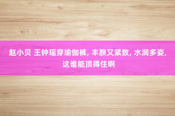 赵小贝 王钟瑶穿瑜伽裤， 丰腴又紧致， 水润多姿， 这谁能顶得住啊