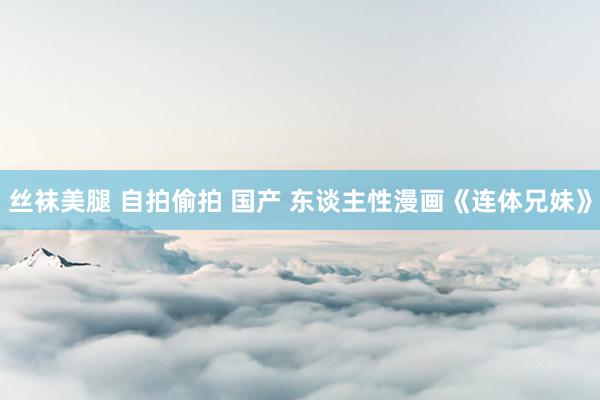 丝袜美腿 自拍偷拍 国产 东谈主性漫画《连体兄妹》