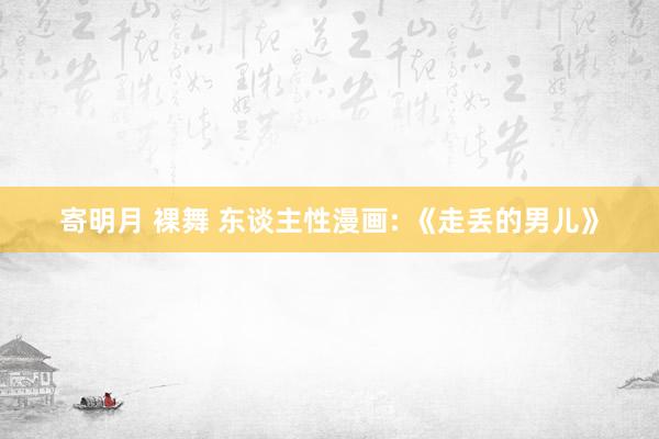 寄明月 裸舞 东谈主性漫画: 《走丢的男儿》