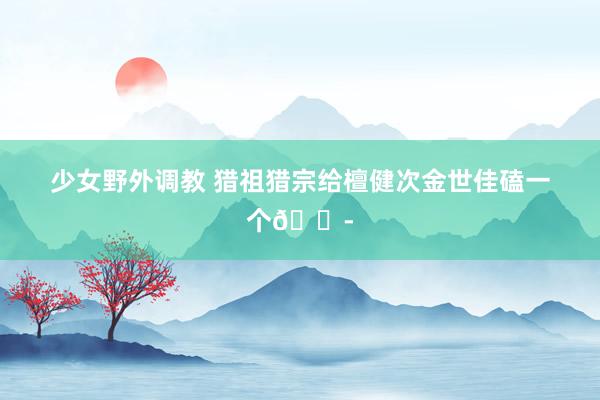 少女野外调教 猎祖猎宗给檀健次金世佳磕一个😭