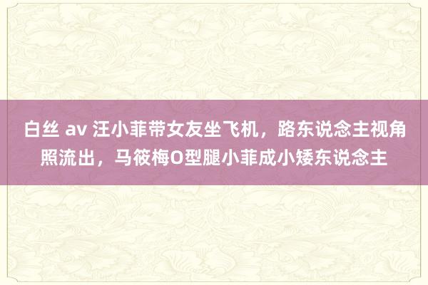 白丝 av 汪小菲带女友坐飞机，路东说念主视角照流出，马筱梅O型腿小菲成小矮东说念主