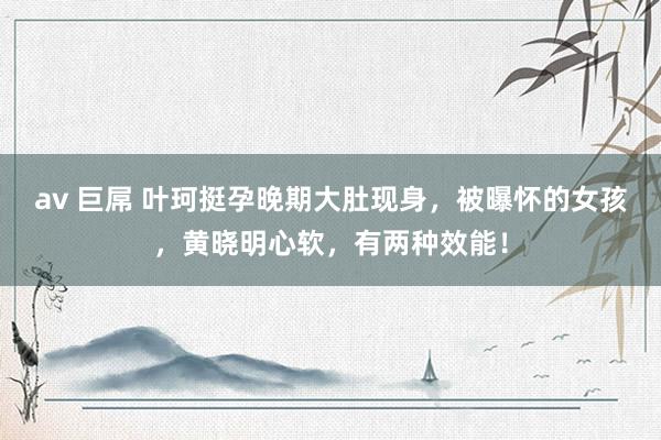 av 巨屌 叶珂挺孕晚期大肚现身，被曝怀的女孩，黄晓明心软，有两种效能！