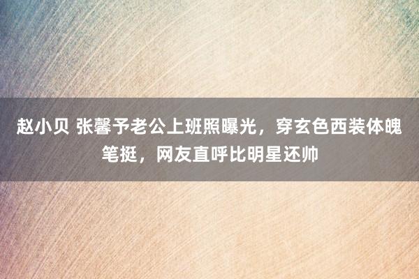 赵小贝 张馨予老公上班照曝光，穿玄色西装体魄笔挺，网友直呼比明星还帅