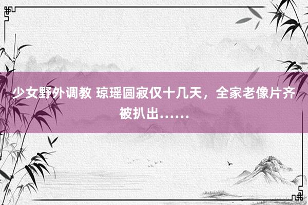 少女野外调教 琼瑶圆寂仅十几天，全家老像片齐被扒出……