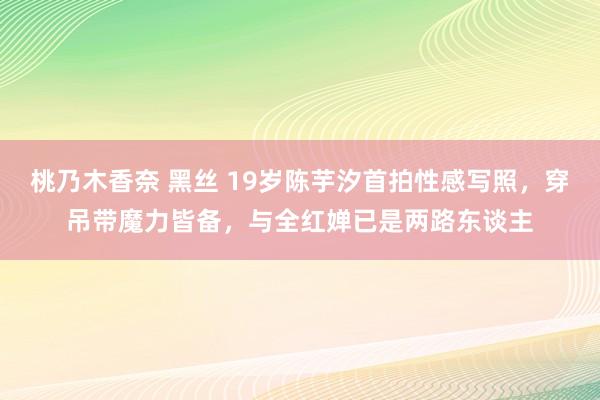 桃乃木香奈 黑丝 19岁陈芋汐首拍性感写照，穿吊带魔力皆备，与全红婵已是两路东谈主