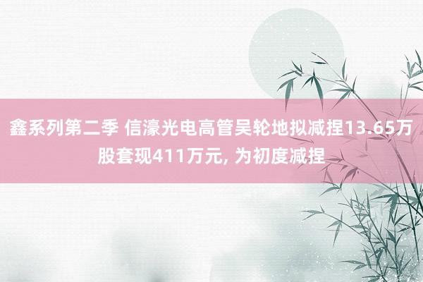 鑫系列第二季 信濠光电高管吴轮地拟减捏13.65万股套现411万元， 为初度减捏