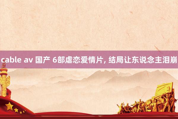 cable av 国产 6部虐恋爱情片， 结局让东说念主泪崩