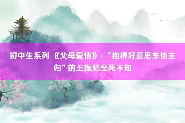 初中生系列 《父母爱情》: “抱得好意思东谈主归”的王振彪至死不知
