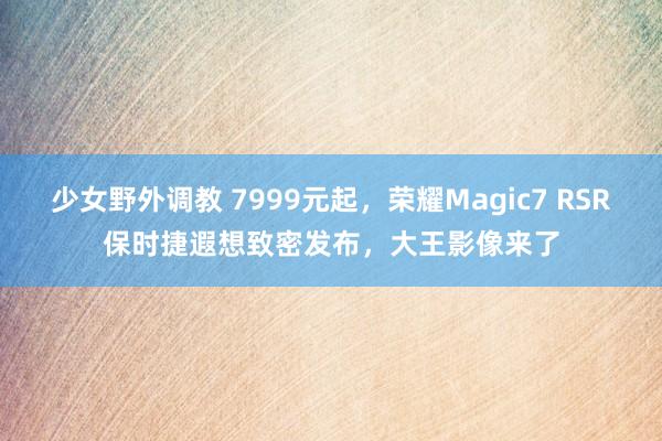 少女野外调教 7999元起，荣耀Magic7 RSR保时捷遐想致密发布，大王影像来了